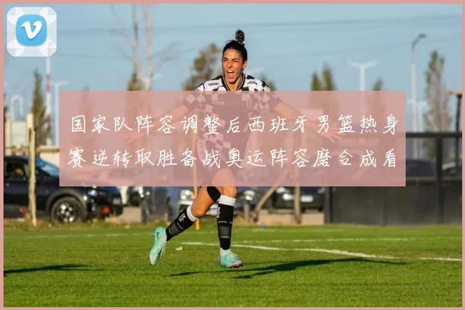 国家队阵容调整后西班牙男篮热身赛逆转取胜备战奥运阵容磨合成看点