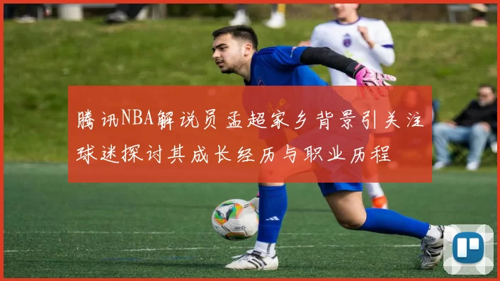 腾讯NBA解说员孟超家乡背景引关注球迷探讨其成长经历与职业历程