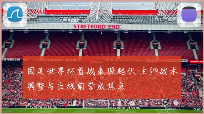 国足世界杯首战表现起伏 主帅战术调整与出线前景成焦点