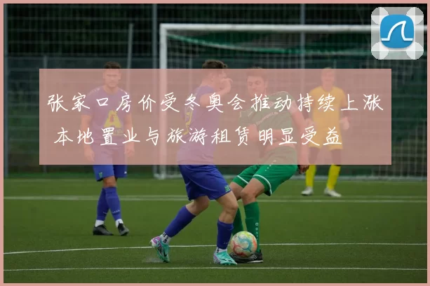 张家口房价受冬奥会推动持续上涨 本地置业与旅游租赁明显受益