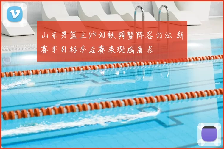 山东男篮主帅刘铁调整阵容打法 新赛季目标季后赛表现成看点