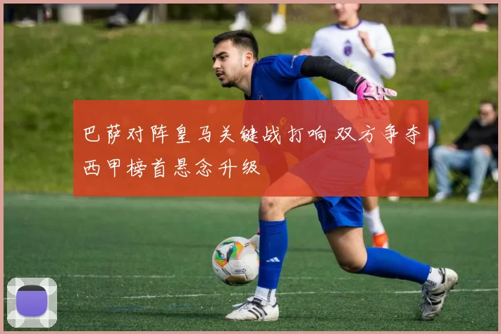 巴萨对阵皇马关键战打响 双方争夺西甲榜首悬念升级