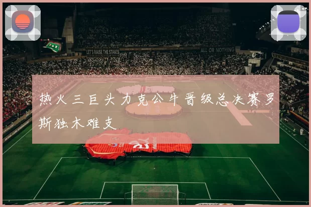 热火三巨头力克公牛晋级总决赛罗斯独木难支