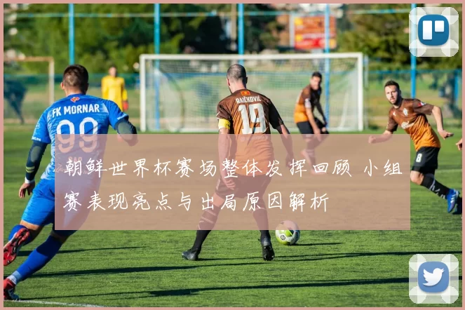 朝鲜世界杯赛场整体发挥回顾 小组赛表现亮点与出局原因解析