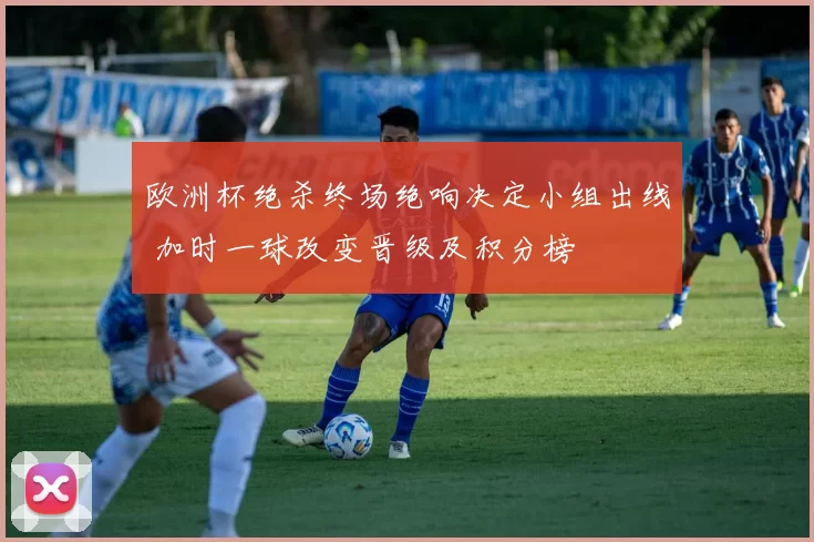 欧洲杯绝杀终场绝响决定小组出线 加时一球改变晋级及积分榜