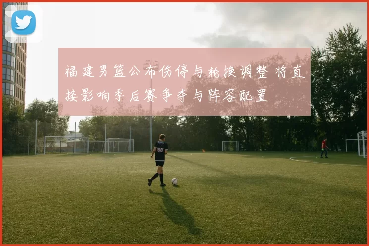 福建男篮公布伤停与轮换调整 将直接影响季后赛争夺与阵容配置