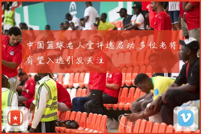 中国篮球名人堂评选启动 多位老将有望入选引发关注