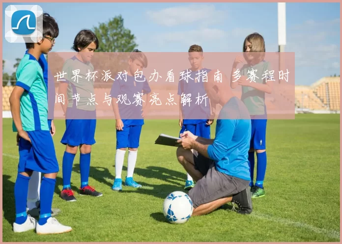 世界杯派对包办看球指南 多赛程时间节点与观赛亮点解析