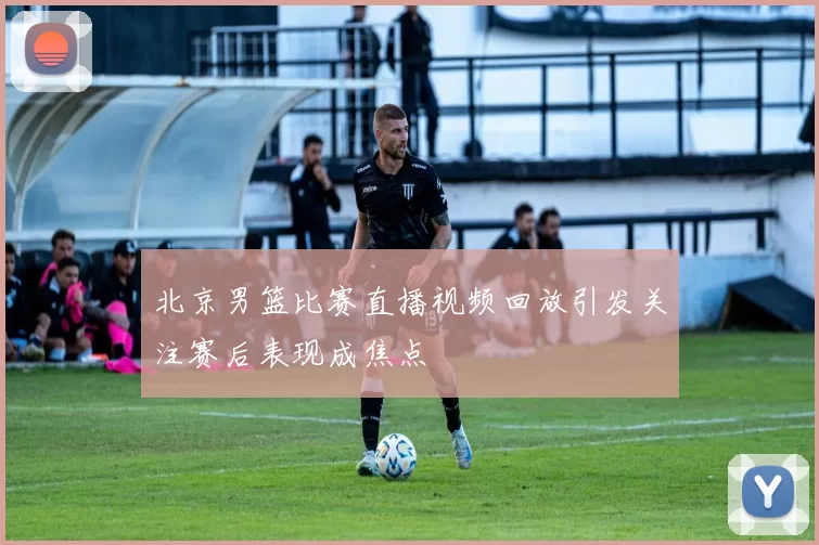 北京男篮比赛直播视频回放引发关注赛后表现成焦点