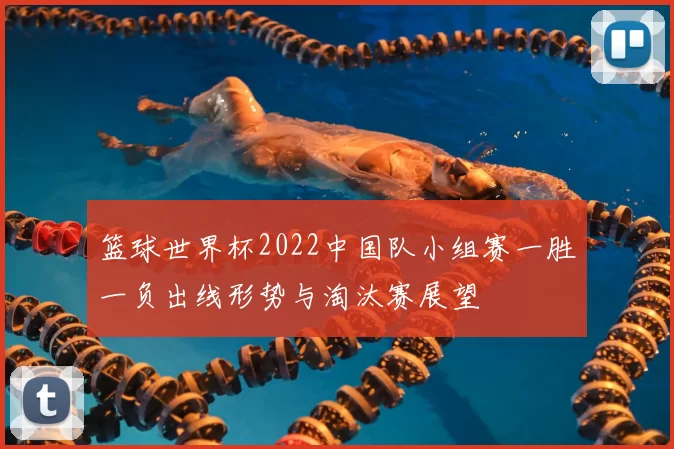 篮球世界杯2022中国队小组赛一胜一负出线形势与淘汰赛展望