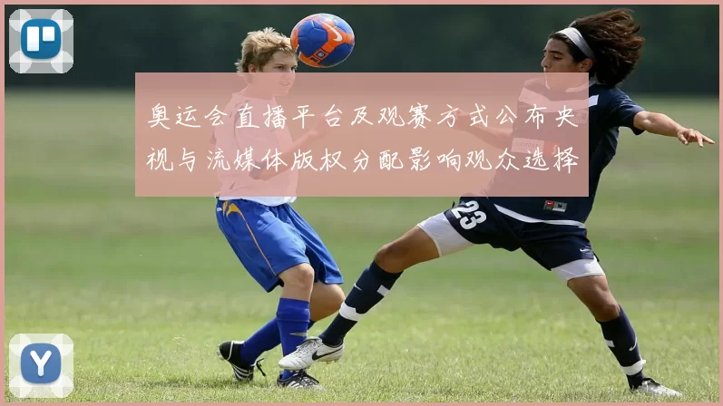 奥运会直播平台及观赛方式公布央视与流媒体版权分配影响观众选择