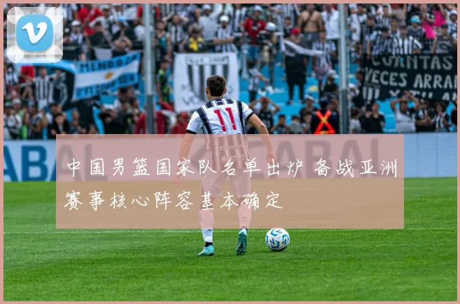 中国男篮国家队名单出炉 备战亚洲赛事核心阵容基本确定