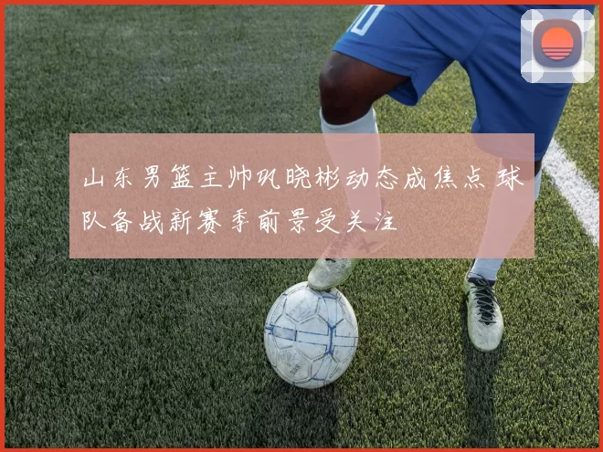 山东男篮主帅巩晓彬动态成焦点 球队备战新赛季前景受关注