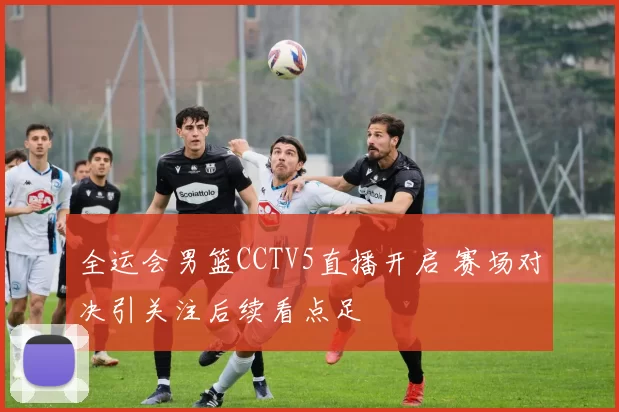 全运会男篮CCTV5直播开启 赛场对决引关注后续看点足