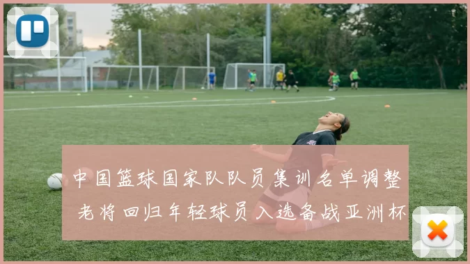 中国篮球国家队队员集训名单调整 老将回归年轻球员入选备战亚洲杯