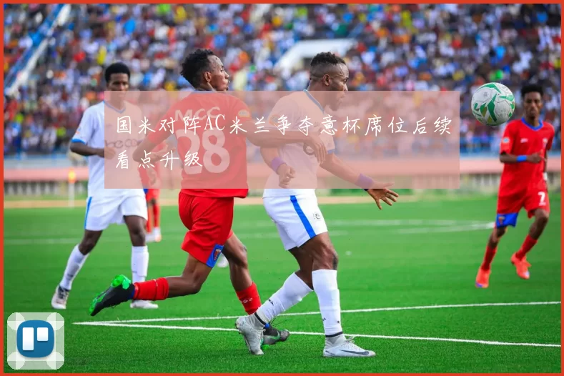 国米对阵AC米兰争夺意杯席位后续看点升级