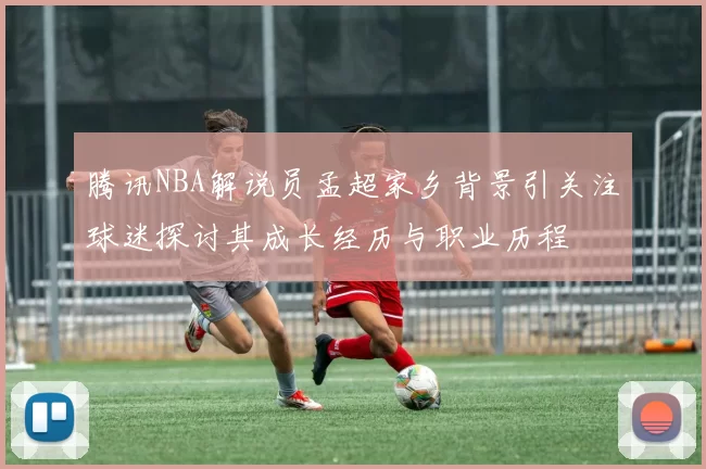腾讯NBA解说员孟超家乡背景引关注球迷探讨其成长经历与职业历程