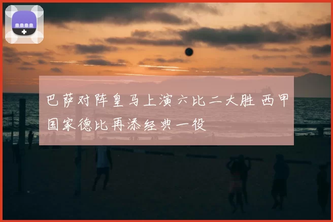 巴萨对阵皇马上演六比二大胜 西甲国家德比再添经典一役