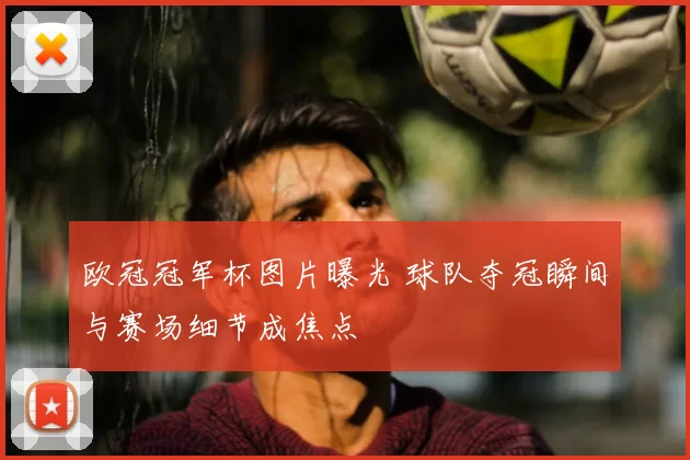 欧冠冠军杯图片曝光 球队夺冠瞬间与赛场细节成焦点