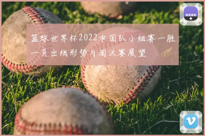 篮球世界杯2022中国队小组赛一胜一负出线形势与淘汰赛展望