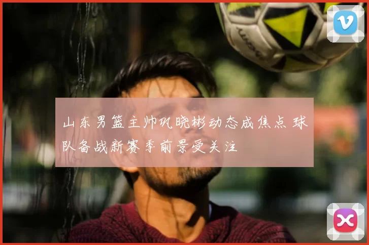 山东男篮主帅巩晓彬动态成焦点 球队备战新赛季前景受关注