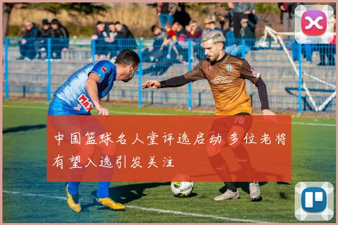 中国篮球名人堂评选启动 多位老将有望入选引发关注