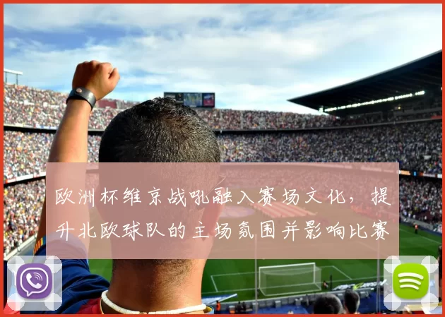 欧洲杯维京战吼融入赛场文化,提升北欧球队的主场氛围并影响比赛节奏