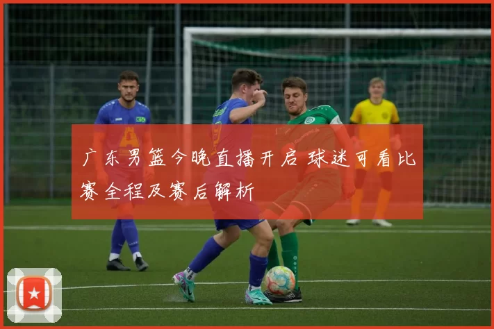 广东男篮今晚直播开启 球迷可看比赛全程及赛后解析