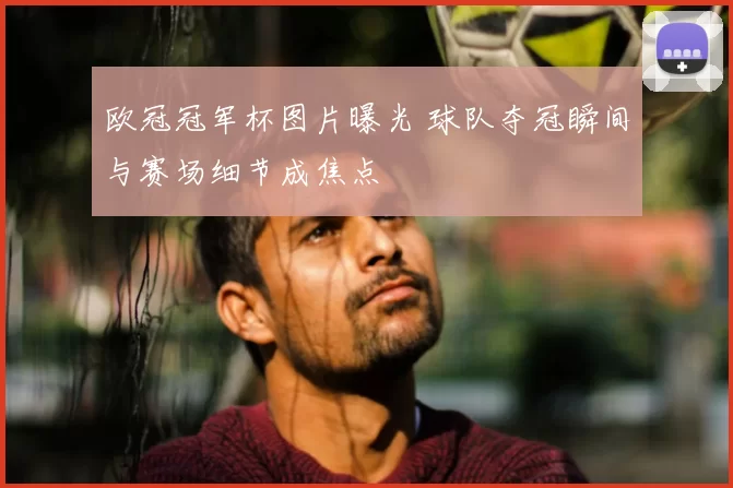 欧冠冠军杯图片曝光 球队夺冠瞬间与赛场细节成焦点
