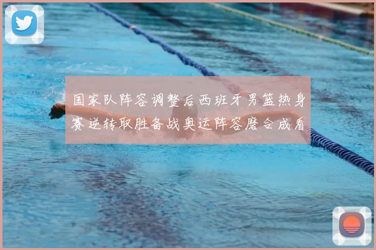 国家队阵容调整后西班牙男篮热身赛逆转取胜备战奥运阵容磨合成看点