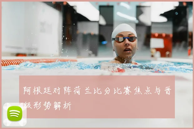 阿根廷对阵荷兰比分比赛焦点与晋级形势解析