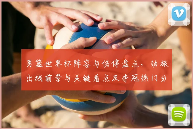 男篮世界杯阵容与伤停盘点，劲旅出线前景与关键看点及夺冠热门分析