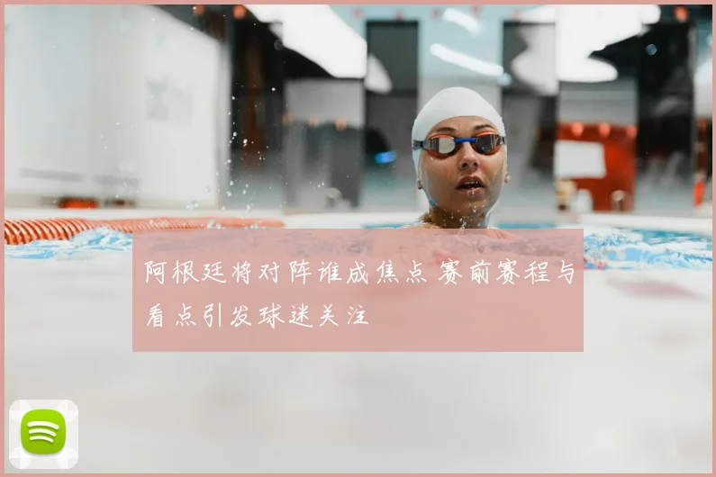 阿根廷将对阵谁成焦点 赛前赛程与看点引发球迷关注
