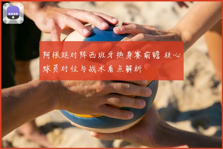 阿根廷对阵西班牙热身赛前瞻 核心球员对位与战术看点解析