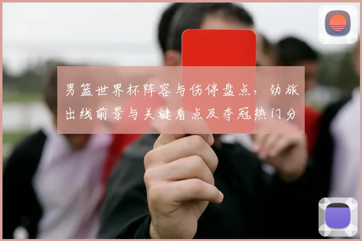 男篮世界杯阵容与伤停盘点，劲旅出线前景与关键看点及夺冠热门分析