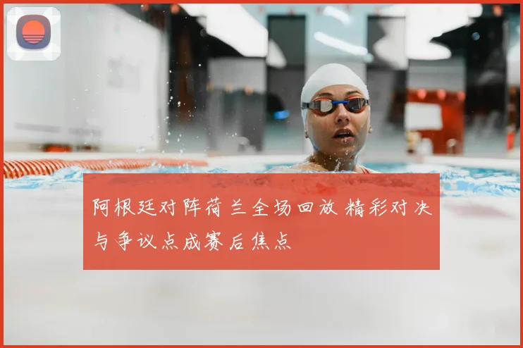阿根廷对阵荷兰全场回放 精彩对决与争议点成赛后焦点