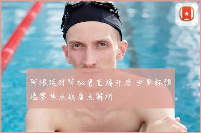 阿根廷对阵秘鲁直播开启 世界杯预选赛焦点战看点解析