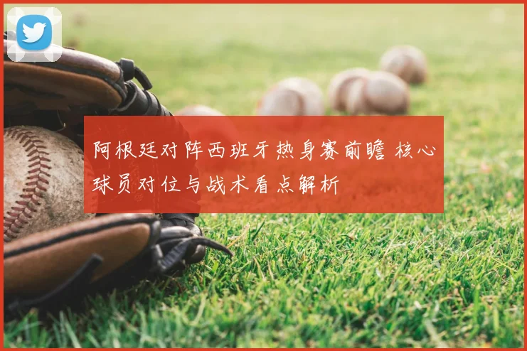 阿根廷对阵西班牙热身赛前瞻 核心球员对位与战术看点解析
