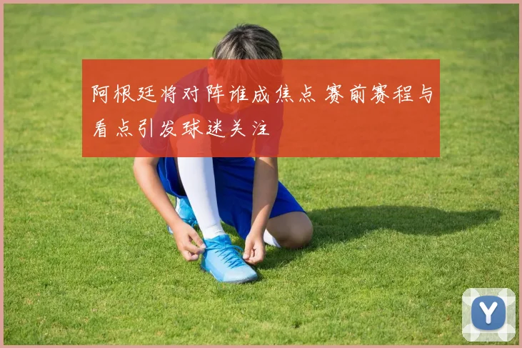 阿根廷将对阵谁成焦点 赛前赛程与看点引发球迷关注